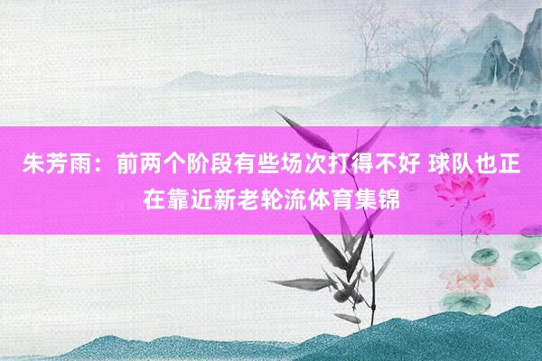 朱芳雨：前两个阶段有些场次打得不好 球队也正在靠近新老轮流体育集锦