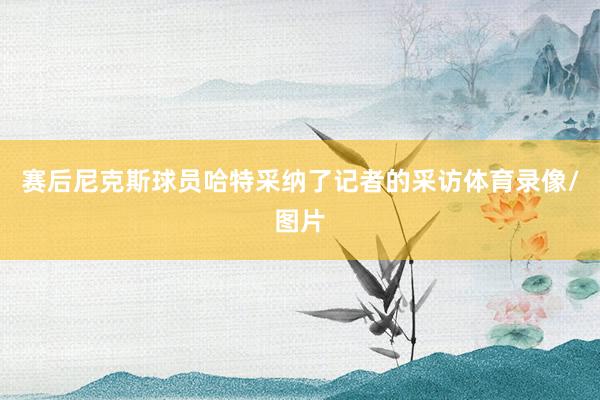 赛后尼克斯球员哈特采纳了记者的采访体育录像/图片