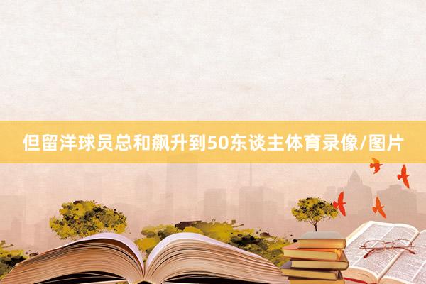 但留洋球员总和飙升到50东谈主体育录像/图片