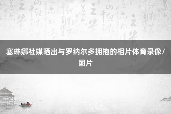 塞琳娜社媒晒出与罗纳尔多拥抱的相片体育录像/图片