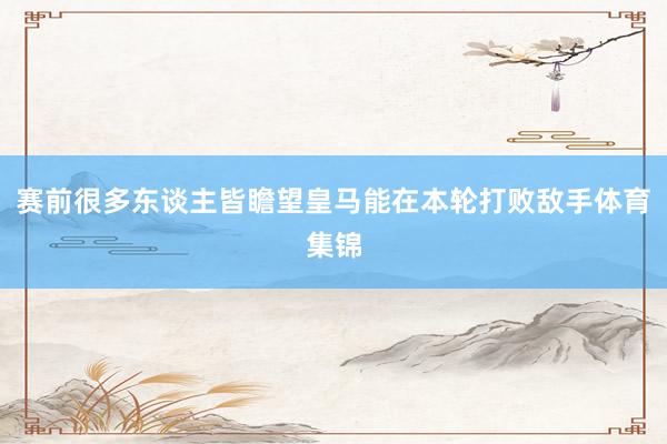 赛前很多东谈主皆瞻望皇马能在本轮打败敌手体育集锦