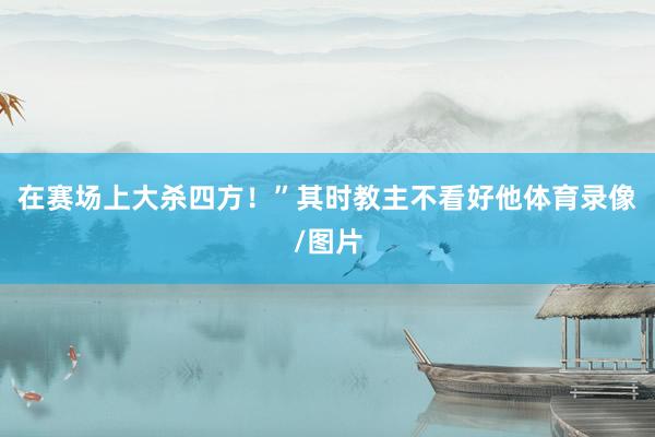 在赛场上大杀四方！”其时教主不看好他体育录像/图片