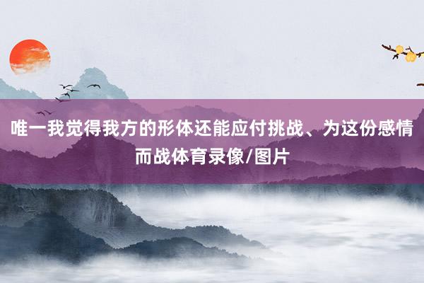 唯一我觉得我方的形体还能应付挑战、为这份感情而战体育录像/图片
