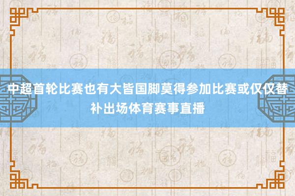 中超首轮比赛也有大皆国脚莫得参加比赛或仅仅替补出场体育赛事直播
