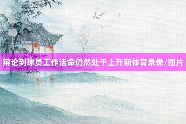 辩论到球员工作活命仍然处于上升期体育录像/图片