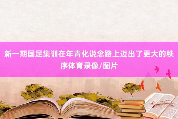 新一期国足集训在年青化说念路上迈出了更大的秩序体育录像/图片