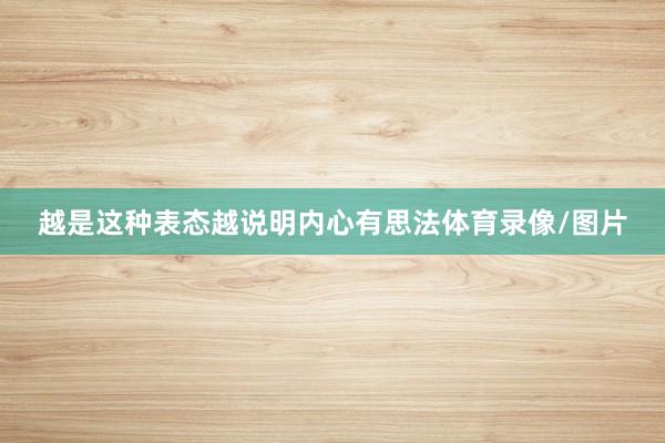 越是这种表态越说明内心有思法体育录像/图片