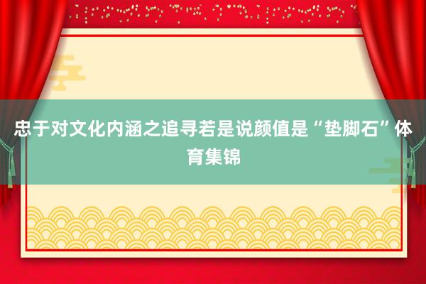忠于对文化内涵之追寻若是说颜值是“垫脚石”体育集锦