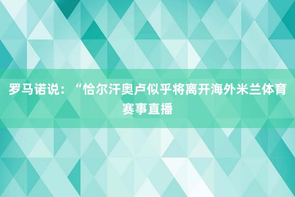 罗马诺说：“恰尔汗奥卢似乎将离开海外米兰体育赛事直播