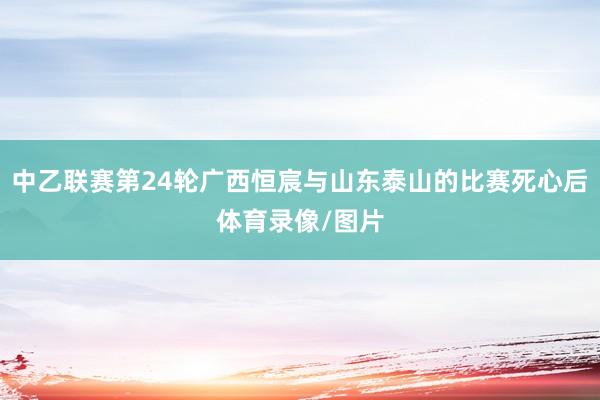 中乙联赛第24轮广西恒宸与山东泰山的比赛死心后体育录像/图片