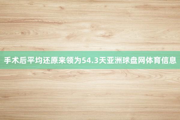 手术后平均还原来领为54.3天亚洲球盘网体育信息
