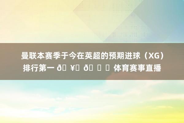 曼联本赛季于今在英超的预期进球（XG）排行第一 🥅📈体育赛事直播