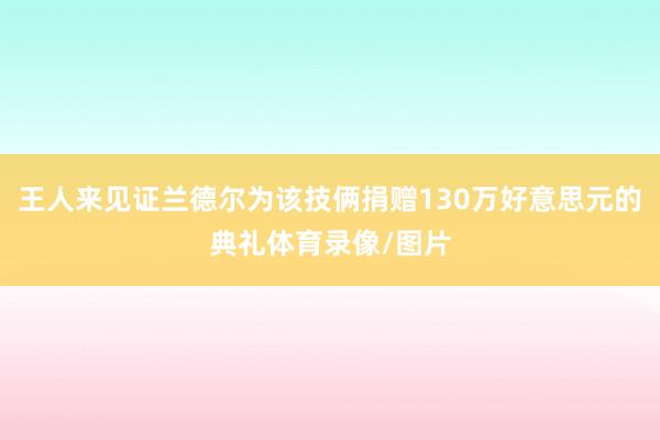王人来见证兰德尔为该技俩捐赠130万好意思元的典礼体育录像/图片