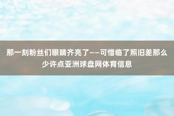 那一刻粉丝们眼睛齐亮了——可惜临了照旧差那么少许点亚洲球盘网体育信息