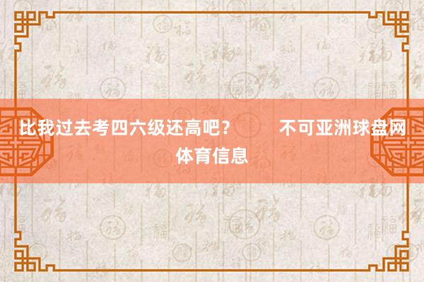 比我过去考四六级还高吧? 不可亚洲球盘网体育信息