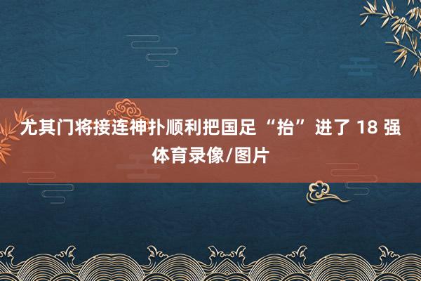 尤其门将接连神扑顺利把国足 “抬” 进了 18 强体育录像/图片