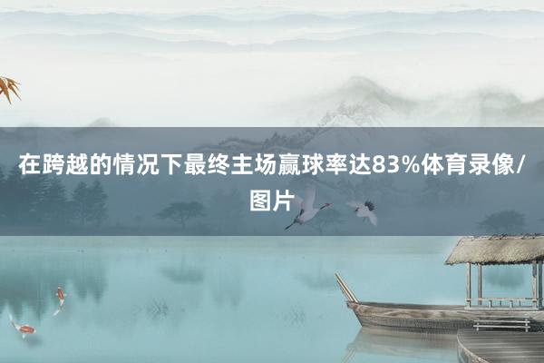 在跨越的情况下最终主场赢球率达83%体育录像/图片