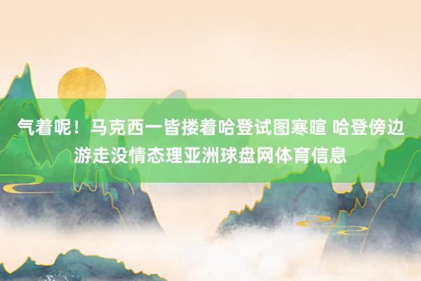 气着呢！马克西一皆搂着哈登试图寒暄 哈登傍边游走没情态理亚洲球盘网体育信息