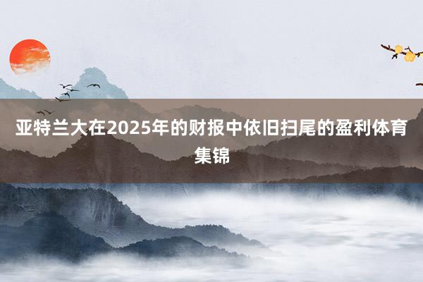 亚特兰大在2025年的财报中依旧扫尾的盈利体育集锦