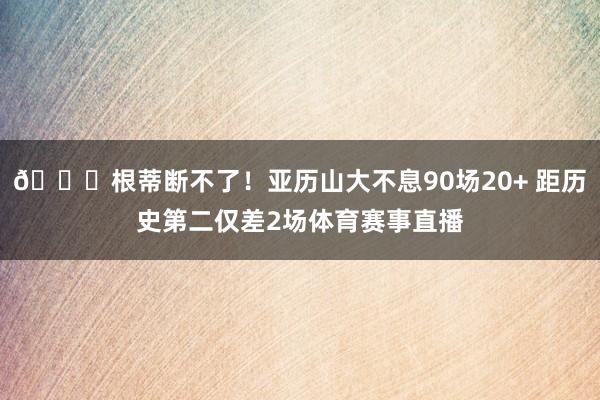 😍根蒂断不了！亚历山大不息90场20+ 距历史第二仅差2场体育赛事直播