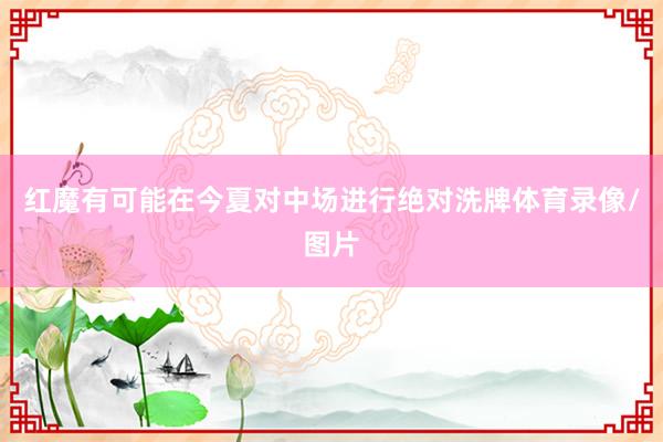 红魔有可能在今夏对中场进行绝对洗牌体育录像/图片
