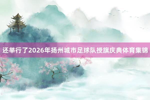 还举行了2026年扬州城市足球队授旗庆典体育集锦