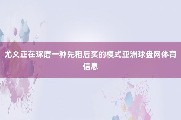 尤文正在琢磨一种先租后买的模式亚洲球盘网体育信息
