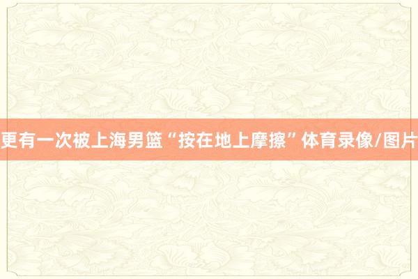 更有一次被上海男篮“按在地上摩擦”体育录像/图片