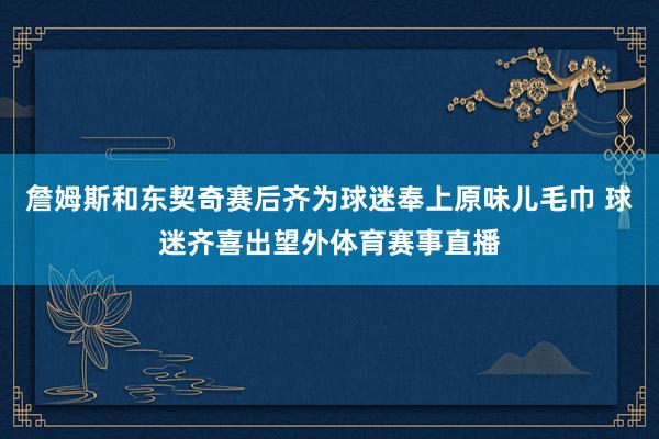 詹姆斯和东契奇赛后齐为球迷奉上原味儿毛巾 球迷齐喜出望外体育赛事直播
