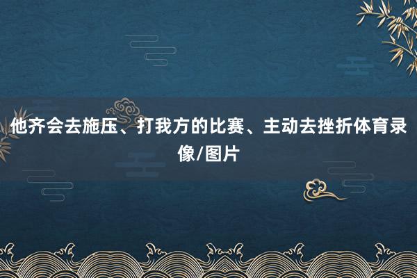 他齐会去施压、打我方的比赛、主动去挫折体育录像/图片