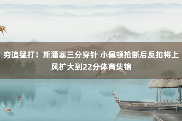 穷追猛打！斯潘塞三分穿针 小佩顿抢断后反扣将上风扩大到22分体育集锦