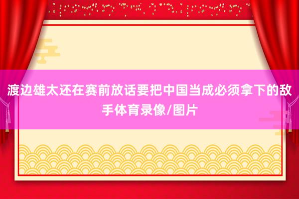 渡边雄太还在赛前放话要把中国当成必须拿下的敌手体育录像/图片