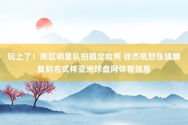 玩上了！南区明星队拍摄定妆照 徐杰吼怒张镇麟复刻名式样亚洲球盘网体育信息
