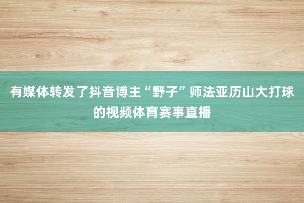 有媒体转发了抖音博主“野子”师法亚历山大打球的视频体育赛事直播