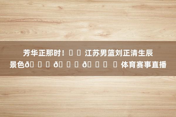 芳华正那时！㊗️江苏男篮刘正清生辰景色🎉🎁🎉 ​体育赛事直播