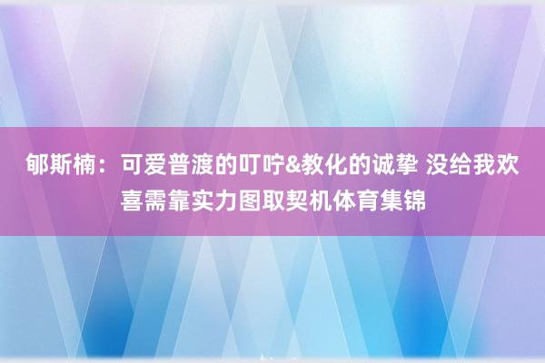 郇斯楠:可爱普渡的叮咛&教化的诚挚 没给我欢喜需靠实力图取契机体育集锦