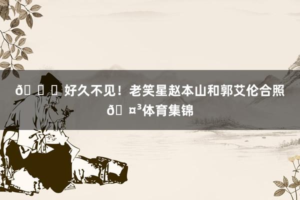 👀好久不见！老笑星赵本山和郭艾伦合照🤳体育集锦