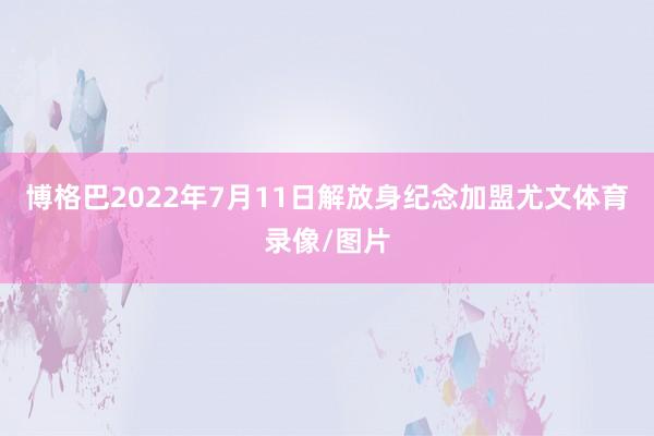 博格巴2022年7月11日解放身纪念加盟尤文体育录像/图片