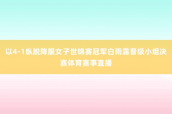 以4-1纵脱降服女子世锦赛冠军白雨露晋级小组决赛体育赛事直播