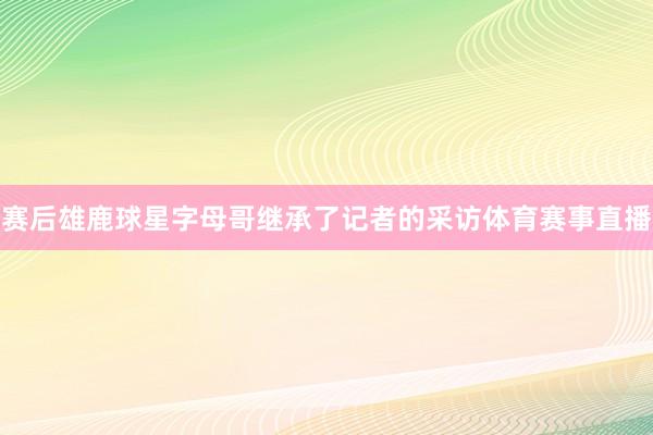 赛后雄鹿球星字母哥继承了记者的采访体育赛事直播